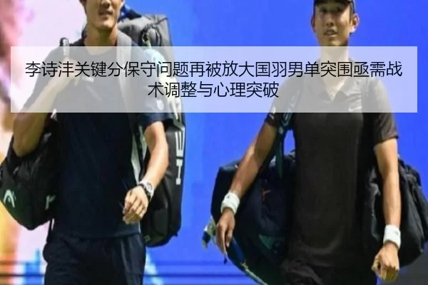李诗沣关键分保守问题再被放大国羽男单突围亟需战术调整与心理突破